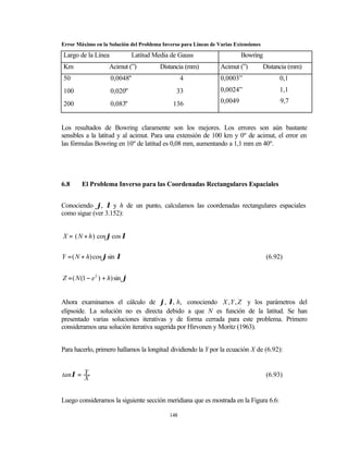 Error Máximo en la Solución del Problema Inverso para Líneas de Varias Extensiones

Largo de la Línea               Latitud Media de Gauss                    Bowring
Km                  Acimut (”)            Distancia (mm)         Acimut (”)          Distancia (mm)
50                   0,0048"                       4             0,0003”                   0,1
100                  0,020"                     33               0,0024”                   1,1

200                  0,083"                   136                0,0049                    9,7


Los resultados de Bowring claramente son los mejores. Los errores son aún bastante
sensibles a la latitud y al acimut. Para una extensión de 100 km y 0º de acimut, el error en
las fórmulas Bowring en 10º de latitud es 0,08 mm, aumentando a 1,1 mm en 40º.




6.8     El Problema Inverso para las Coordenadas Rectangulares Espaciales


Conociendo ϕ, λ y h de un punto, calculamos las coordenadas rectangulares espaciales
como sigue (ver 3.152):


X = ( N + h ) cos ϕ cos λ


Y = ( N + h) cos ϕsin λ                                                               (6.92)


Z = ( N (1 − e 2 ) + h) sin ϕ


Ahora examinamos el cálculo de ϕ, λ, h, conociendo X , Y , Z y los parámetros del
elipsoide. La solución no es directa debido a que N es función de la latitud. Se han
presentado varias soluciones iterativas y de forma cerrada para este problema. Primero
consideramos una solución iterativa sugerida por Hirvonen y Moritz (1963).


Para hacerlo, primero hallamos la longitud dividiendo la Y por la ecuación X de (6.92):


tanλ = Y                                                                              (6.93)
       X


Luego consideramos la siguiente sección meridiana que es mostrada en la Figura 6.6:

                                             148
 