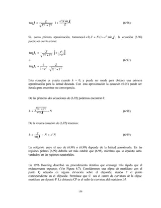 tan ϕ =       Z     1 + e 2 N sin ϕ                                     (6.96)
           X 2 + Y2 
                             Z     
                                    


Si, como primera aproximación, tomamos h = 0, Z = N (1 − e 2 ) sin ϕ , la ecuación (6.96)
puede ser escrita como:


tan ϕ1 =     Z
            X +Y
              2  2
                     [
                   1+ e 2
                       2

                     1−e
                              ]
ó                                                                         (6.97)
tan ϕ1 =    1 ⋅     Z
           1−e2    X +Y 22




Esta ecuación es exacta cuando h = 0, y puede ser usada para obtener una primera
aproximación para la latitud deseada. Con esta aproximación la ecuación (6.95) puede ser
iterada para encontrar su convergencia.


De las primeras dos ecuaciones de (6.92) podemos encontrar h:


      X 2 +Y 2
h=    cos ϕ − N                                                           (6.98)


De la tercera ecuación de (6.92) tenemos:


h=     Z − N + e2N                                                        (6.99)
     sin ϕ


La selección entre el uso de (6.98) o (6.99) depende de la latitud aproximada. En las
regiones polares (6.99) debería ser más estable que (6.98), mientras que lo opuesto sería
verdadero en las regiones ecuatoriales.


En 1976 Bowring describió un procedimiento iterativo que converge más rápido que el
recientemente expuesto. (Ver Figura 6.7). Consideremos una elipse de meridiano con el
punto Q ubicado en alguna elevación sobre el elipsoide, siendo P el punto
correspondiente en el elipsoide. Permítase que C sea el centro de curvatura de la elipse
meridiana en el punto P. La distancia CP es el radio de curvatura del meridano, M.


                                        150
 