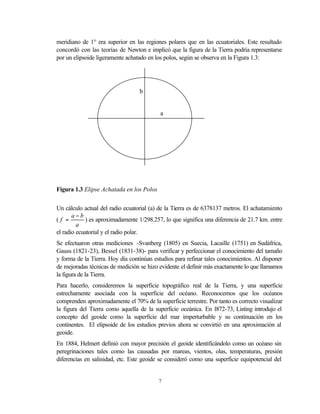 meridiano de 1° era superior en las regiones polares que en las ecuatoriales. Este resultado
concordó con las teorías de Newton e implicó que la figura de la Tierra podría representarse
por un elipsoide ligeramente achatado en los polos, según se observa en la Figura 1.3:




                                  b


                                           a




Figura 1.3 Elipse Achatada en los Polos


Un cálculo actual del radio ecuatorial (a) de la Tierra es de 6378137 metros. El achatamiento
       a−b
(f =        ) es aproximadamente 1/298.257, lo que significa una diferencia de 21.7 km. entre
         a
el radio ecuatorial y el radio polar.
Se efectuaron otras mediciones -Svanberg (1805) en Suecia, Lacaille (1751) en Sudáfrica,
Gauss (1821-23), Bessel (1831-38)- para verificar y perfeccionar el conocimiento del tamaño
y forma de la Tierra. Hoy día continúan estudios para refinar tales conocimientos. Al disponer
de mejoradas técnicas de medición se hizo evidente el definir más exactamente lo que llamamos
la figura de la Tierra.
Para hacerlo, consideremos la superficie topográfico real de la Tierra, y una superficie
estrechamente asociada con la superficie del océano. Reconocemos que los océanos
comprenden aproximadamente el 70% de la superficie terrestre. Por tanto es correcto visualizar
la figura del Tierra como aquella de la superficie oceánica. En l872-73, Listing introdujo el
concepto del geoide como la superficie del mar imperturbable y su continuación en los
continentes. El elipsoide de los estudios previos ahora se convirtió en una aproximación al
geoide.
En 1884, Helmert definió con mayor precisión el geoide identificándolo como un océano sin
peregrinaciones tales como las causadas por mareas, vientos, olas, temperaturas, presión
diferencias en salinidad, etc. Este geoide se consideró como una superficie equipotencial del


                                          7
 