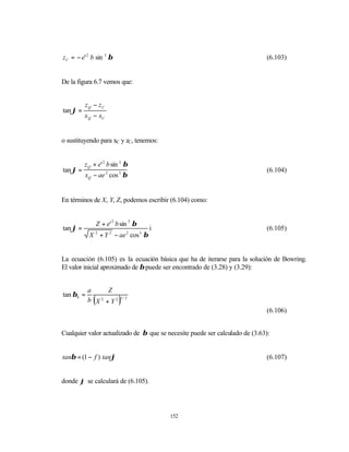 z C = − e' 2 b sin 3 β                                                       (6.103)


De la figura 6.7 vemos que:


          zQ − zC
tan ϕ =
          x Q − xC


o sustituyendo para xC y zC, tenemos:


          z Q + e' 2 b sin 3 β
tan ϕ =                                                                      (6.104)
          xQ − ae 2 cos 3 β


En términos de X, Y, Z, podemos escribir (6.104) como:


                  Z + e' 2 b sin 3 β
tan ϕ =                                i                                     (6.105)
            X 2 + Y 2 − ae 2 cos 3 β


La ecuación (6.105) es la ecuación básica que ha de iterarse para la solución de Bowring.
El valor inicial aproximado de β puede ser encontrado de (3.28) y (3.29):


           a    Z
tan β0 =
              (
           b X +Y2
              2
                            )
                            1/ 2


                                                                             (6.106)


Cualquier valor actualizado de β que se necesite puede ser calculado de (3.63):


tanβ = (1 − f ) tanϕ                                                         (6.107)


donde ϕ se calculará de (6.105).




                                           152
 