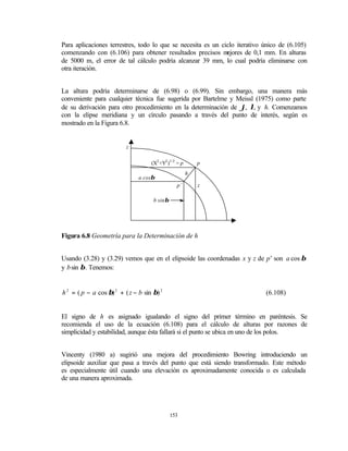 Para aplicaciones terrestres, todo lo que se necesita es un ciclo iterativo único de (6.105)
comenzando con (6.106) para obtener resultados precisos m     ejores de 0,1 mm. En alturas
de 5000 m, el error de tal cálculo podría alcanzar 39 mm, lo cual podría eliminarse con
otra iteración.


La altura podría determinarse de (6.98) o (6.99). Sin embargo, una manera más
conveniente para cualquier técnica fue sugerida por Bartelme y Meissl (1975) como parte
de su derivación para otro procedimiento en la determinación de ϕ, λ, y h. Comenzamos
con la elipse meridiana y un círculo pasando a través del punto de interés, según es
mostrado en la Figura 6.8.


                          z

                                    (X2 +Y2 )1/2 = p       p
                                                       h
                               a cosβ
                                                p’         z

                                     b sinβ




Figura 6.8 Geometría para la Determinación de h


Usando (3.28) y (3.29) vemos que en el elipsoide las coordenadas x y z de p’ son a cos β
y b sin β . Tenemos:


h 2 = ( p − a cos β) 2 + ( z − b sin β) 2                                   (6.108)


El signo de h es asignado igualando el signo del primer término en paréntesis. Se
recomienda el uso de la ecuación (6.108) para el cálculo de alturas por razones de
simplicidad y estabilidad, aunque ésta fallará si el punto se ubica en uno de los polos.


Vincenty (1980 a) sugirió una mejora del procedimiento Bowring introduciendo un
elipsoide auxiliar que pasa a través del punto que está siendo transformado. Este método
es especialmente útil cuando una elevación es aproximadamente conocida o es calculada
de una manera aproximada.




                                              153
 