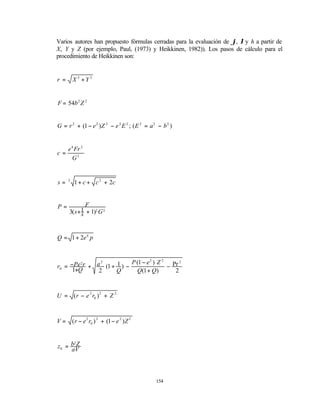 Varios autores han propuesto fórmulas cerradas para la evaluación de ϕ, λ y h a partir de
X, Y y Z (por ejemplo, Paul, (1973) y Heikkinen, 1982)). Los pasos de cálculo para el
procedimiento de Heikkinen son:


r =       X 2 +Y 2


F = 54b 2 Z 2


G = r 2 + (1 − e 2 ) Z 2 − e 2 E 2 ; ( E 2 = a 2 − b 2 )


   e 4 Fr 2
c=
     G3


s=    3
           1 + c + c 2 + 2c


P=             F
      3( s + s
            1 + 1)2 G 2



Q = 1 + 2e 4 p


                          P (1 − e 2 ) Z 2 Pr 2
r0 = −Pe r + a (1 + 1 ) −
               2
                                          −
         2

      1+Q     2     Q        Q(1 + Q)       2



U = ( r − e 2 r0 ) 2 + Z 2



V=        ( r − e 2 r0 ) 2 + (1 − e 2 ) Z 2



z0 = b Z
      2

     aV




                                                154
 