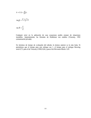 b2
h = U (1 − aV )


          Z + e'2 z0
tan ϕ =      r


          Y
tan λ =
          X


Cualquier error en la aplicación de esas ecuaciones podría emanar de situaciones
inestables. Aparentemente, las fórmulas de Heikkinen son estables (Vincenty, 1982
comunicación privada).


En términos de tiempo de evaluación del cálculo, la técnica anterior es la más lenta. Si
permitimos que el tiempo para este enfoque sea 1, el tiempo para el enfoque Bowring
sería 0,73, para el de Vincenty (1980) 0,66 y para el de Hirvonen-Moritz 1,05.




                                      155
 