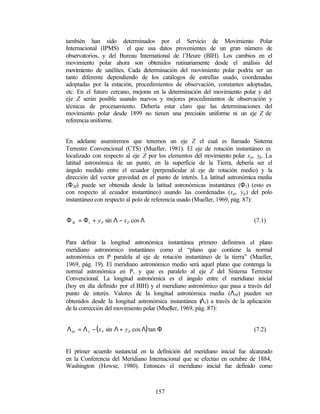también han sido determinados por el Servicio de Movimiento Polar
Internacional (IPMS) el que usa datos provenientes de un gran número de
observatorios, y del Bureau International de l’Heure (BIH). Los cambios en el
movimiento polar ahora son obtenidos rutinariamente desde el análisis del
movimiento de satélites. Cada determinación del movimiento polar podría ser un
tanto diferente dependiendo de los catálogos de estrellas usado, coordenadas
adoptadas por la estación, procedimientos de observación, constantes adoptadas,
etc. En el futuro cercano, mejoras en la determinación del movimiento polar y del
eje Z serán posible usando nuevos y mejores procedimientos de observación y
técnicas de procesamiento. Debería estar claro que las determinaciones del
movimiento polar desde 1899 no tienen una precisión uniforme ni un eje Z de
referencia uniforme.


En adelante asumiremos que tenemos un eje Z el cual es llamado Sistema
Terrestre Convencional (CTS) (Mueller, 1981). El eje de rotación instantáneo es
localizado con respecto al eje Z por los elementos del m   ovimiento polar x p , yp . La
latitud astronómica de un punto, en la superficie de la Tierra, debería ser el
ángulo medido entre el ecuador (perpendicular al eje de rotación medio) y la
dirección del vector gravedad en el punto de interés. La latitud astronómica media
(Φ M) puede ser obtenida desde la latitud astronómicas instantánea (Φ I) (esto es
con respecto al ecuador instantáneo) usando las coordenadas (x p , yp ) del polo
instantáneo con respecto al polo de referencia usado (Mueller, 1969, pág. 87):


Φ M = Φ I + y P sin Λ − x P cos Λ                                               (7.1)


Para definir la longitud astronómica instantánea primero definimos el plano
meridiano astronómico instantáneo como el “plano que contiene la normal
astronómica en P paralela al eje de rotación instantáneo de la tierra” (Mueller,
1969, pág. 19). El meridiano astronómico medio será aquel plano que contenga la
normal astronómica en P, y que es paralelo al eje Z del Sistema Terrestre
Convencional. La longitud astronómica es el ángulo entre el meridiano inicial
(hoy en día definido por el BIH) y el meridiano astronómico que pasa a través del
punto de interés. Valores de la longitud astronómica media (ΛM) pueden ser
                                                        Λ
obtenidos desde la longitud astronómica instantánea ( I) a través de la aplicación
de la corrección del movimiento polar (Mueller, 1969, pág. 87):


Λ M = Λ I − ( x P sin Λ + y P cos Λ) tan Φ                                      (7.2)


El primer acuerdo sustancial en la definición del meridiano inicial fue alcanzado
en la Conferencia del Meridiano Internacional que se efectúo en octubre de 1884,
Washington (Howse, 1980). Entonces el meridiano inicial fue definido como



                                       157
 