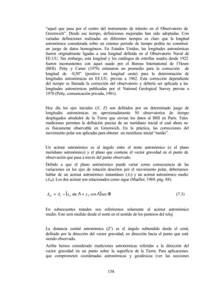 “aquel que pasa por el centro del instrumento de tránsito en el Observatorio de
Greenwich”. Desde ese tiempo, definiciones mejoradas han sido adoptadas. Con
variadas definiciones realizadas en diferentes tiempos es claro que la longitud
astronómica considerada sobre un extenso periodo de tiempo podría no constituir
un juego de datos homogéneos. En Estados Unidos, las longitudes astronómicas
fueron originalmente ligadas a una longitud definida en el Observatorio Naval de
EE.UU. Sin embargo, esta longitud y los catálogos de estrellas usados desde 1922
fueron inconsistentes con aquel usado por el Bureau International de l’Heure
(BHI). Petty y Carter (1978) estimaron un promedio para la corrección de
longitud de –0,50” (positivo en longitud oeste) para la determinación de
longitudes astronómicas en EE.UU. previas a 1962. Esta corrección dependiente
del tiempo es llamada la corrección del observatorio y debería ser aplicada a las
longitudes astronómicas publicadas por el National Geological Survey previas a
1978 (Petty, comunicación privada, 1981).


Hoy día los ejes iniciales (X, Z) son definidos por un determinado juego de
longitudes astronómicas en aproximadamente 50 observatorios de tiempo
desplegados alrededor de la Tierra que envían los datos al BHI en París. Tales
mediciones permiten la definición precisa de un meridiano inicial el cual ahora no
es físicamente observable en Greenwich. En la práctica, las correcciones del
movimiento polar son aplicadas para obtener un meridiano inicial “medio”.


Un acimut astronómico es al ángulo entre el norte astronómico (o el plano
meridiano astronómico) y el plano que contiene el vector gravedad en el punto de
observación que pasa a través del punto observado.
Debido a que el plano astronómico puede variar como consecuencia de las
variaciones en los ejes de rotación descritos por el movimiento polar, deberíamos
hablar de un acimut astronómico instantáneo (AI) y un acimut astronómico medio
(AM). Los dos acimut son relacionados como sigue (Mueller, 1969, pág. 88):


AM = AI − ( x P sin Λ + y P cos Λ) sec Φ                                   (7.3)


En subsecuentes tratados nos referiremos solamente al acimut astronómico
medio. Este será medido desde el norte en el sentido de los punteros del reloj.


La distancia cenital astronómica (Z’) es el ángulo subtendido desde el cenit,
definido por la dirección del vector gravedad, en dirección hacia el punto que está
siendo observado.
Arriba hemos considerado mediciones astronómicas referidas a la dirección del
vector gravedad en un punto sobre la superficie de la Tierra. Para aplicaciones
que comprometen coordenadas astronómicas y geodésicas (ver las secciones


                                     158
 