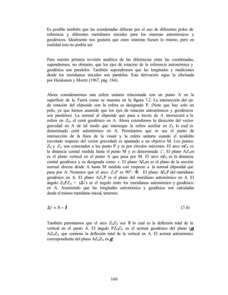 Es posible también que las coordenadas difieran por el uso de diferentes polos de
referencia y diferentes meridianos iniciales para los sistemas astronómicos y
geodésicos. Idealmente nos gustaría que estos sistemas fuesen lo mismo, pero en
realidad ésto no podría ser.


Para nuestra primera revisión analítica de las diferencias entre las coordenadas,
supondremos, no obstante, que los ejes de rotación de la referencia astronómica y
geodésica son paralelos. También supondremos que las longitudes y mediciones
desde los meridianos iniciales son paralelos. Esta derivación sigue la efectuada
por Heiskanen y Moritz (1967, pág. 184).


Ahora consideraremos una esfera unitaria relacionada con un punto A en la
superficie de la Tierra como se muestra en la F  igura 7.2. La intersección del eje
de rotación del elipsoide con la esfera es designado P. (Note que hay solo un
polo, ya que hemos asumido que los ejes de rotación astronómicos y geodésicos
son paralelos). La normal al elipsoide que pasa a través de A intersecará a la
esfera en ZG, el cenit geodésico en A. Ahora extendemos la dirección del vector
gravedad en A de tal modo que interseque la esfera auxiliar en ZA lo cual es
denominado cenit astronómico en A. Permitamos que m sea el punto de
intersección de la línea de la visual y la esfera unitaria cuando el teodolito
(nivelado respecto del vector gravedad) es apuntado a un objetivo M. Los puntos
ZG y ZA son conectados a los punto P y m por círculos máximos. El arco m A esZ
la distancia cenital medida hasta el punto M y es denominada z’. El plano AZAm
es el plano vertical en el punto A que pasa por M. El arco m G es la distancia
                                                                 Z
cenital geodésica y es designada como z. El plano A Gm es el plano de la sección
                                                     Z
normal directa desde A hasta M medida con respecto a la normal elipsoidal que
pasa por A. Notamos que el arco ZAP es 90°- Φ. El plano A GP del meridiano
                                                                 Z
geodésico en A. El plano AZAP es el plano del meridiano astronómico en A. El
ángulo ZGPZA = (∆l ) es el ángulo entre los meridianos astronómico y geodésico
en A. Asumiendo que las longitudes astronómica y geodésica son calculadas
desde el mismo meridiano inicial, tenemos:


∆l = Λ − λ                                                                 (7.4)


También permitamos que el arco ZGZA sea θ lo cual es la deflexión total de la
vertical en el punto A. El ángulo PZGZA es el acimut geodésico del plano (γ)
AZGZA que contiene la deflexión total de la vertical en A. El acimut astronómico
correspondiente del plano AZGZA es γ’.




                                   160
 