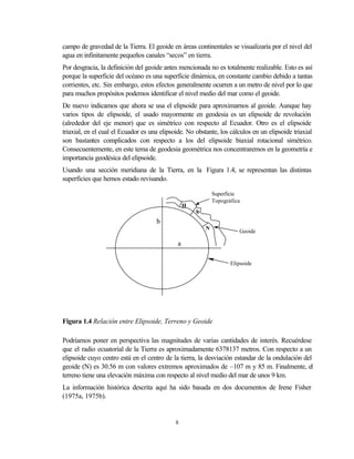 campo de gravedad de la Tierra. El geoide en áreas continentales se visualizaría por el nivel del
agua en infinitamente pequeños canales “secos” en tierra.
Por desgracia, la definición del geoide antes mencionada no es totalmente realizable. Esto es así
porque la superficie del océano es una superficie dinámica, en constante cambio debido a tantas
corrientes, etc. Sin embargo, estos efectos generalmente ocurren a un metro de nivel por lo que
para muchos propósitos podemos identificar el nivel medio del mar como el geoide.
De nuevo indicamos que ahora se usa el elipsoide para aproximarnos al geoide. Aunque hay
varios tipos de elipsoide, el usado mayormente en geodesia es un elipsoide de revolución
(alrededor del eje menor) que es simétrico con respecto al Ecuador. Otro es el elipsoide
triaxial, en el cual el Ecuador es una elipsoide. No obstante, los cálculos en un elipsoide triaxial
son bastantes complicados con respecto a los del elipsoide biaxial rotacional simétrico.
Consecuentemente, en este tema de geodesia geométrica nos concentraremos en la geometría e
importancia geodésica del elipsoide.
Usando una sección meridiana de la Tierra, en la Figura 1.4, se representan las distintas
superficies que hemos estado revisando.

                                                              Superficie
                                                              Topográfica
                                                  H
                                                      h
                                     b
                                                          N
                                                                        Geoide

                                              a

                                                                     Elipsoide




Figura 1.4 Relación entre Elipsoide, Terreno y Geoide

Podríamos poner en perspectiva las magnitudes de varias cantidades de interés. Recuérdese
que el radio ecuatorial de la Tierra es aproximadamente 6378137 metros. Con respecto a un
elipsoide cuyo centro está en el centro de la tierra, la desviación estandar de la ondulación del
geoide (N) es 30.56 m con valores extremos aproximados de –107 m y 85 m. Finalmente, el
terreno tiene una elevación máxima con respecto al nivel medio del mar de unos 9 km.
La información histórica descrita aquí ha sido basada en dos documentos de Irene Fisher
(1975a, 1975b).


                                             8
 