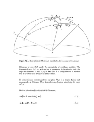 ZG        ξ
                                                              Z
                                                     γ                  90°- ϕ- ξ
                                               α
                                              R                   η
                                                     θ
                                                            ZA              Λ- λ
                           z                                 γ’                         P
                                                          α           90° - ϕ
                                                         R’
                                  z’                          T
M
                q


          m




                                                 A



    Figura 7.2 La Esfera Celeste Mostrando Cantidades Astronómicas y Geodésicas


    Dibujamos el arco ZAZ2 desde ZA perpendicular al meridiano geodésico PZG.
    Entonces el arco ZGZ2 es ξ el cual es la componente de la deflexión total a lo
    largo del meridiano. El arco ZAZ2 es η el cual es la componente de la deflexión
    total de la vertical en la dirección del primer vertical.


    El acimut (sección normal) geodésico del plano A Gm es el ángulo P Gm el cual
                                                    Z                 Z
    es designado α. El ángulo P Am designado A es el acimut astronómico del plano
                               Z
    AZAm.


    Desde el triángulo esférico derecho ZAZ2 P tenemos:


    cos (Λ − λ) = tan Φ cot (ϕ + ξ )                                                (7.5)


    sin η = sin ( Λ − λ) cos Φ                                                      (7.6)




                                        161
 