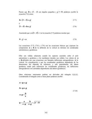 Puesto que η y (Λ - λ) son ángulos pequeños y ϕ ≈ Φ, podemos escribir la
ecuación (7.6) como:


η = (Λ − λ) cos ϕ                                                         (7.7)
ó
(Λ − λ) = η sec ϕ                                                         (7.8)


Asumiendo que cos (Λ − λ) = 1 en la ecuación (7.5) podemos mostrar que:


Φ −ϕ = ξ                                                                  (7.9)


Las ecuaciones (7.7), (7.8) y (7.9) son las ecuaciones básicas que expresan las
componentes ξ y η de la deflexión de la vertical en términos de coordenadas
astronómicas y geodésicas.


Ellas son válidas solamente cuando los aspectos asumidos sobre el polo
astronómico y geodésico, y los meridianos iniciales son válidos. Los valores de ξ
y η definidos por esas ecuaciones son llamados deflexiones astrogeodésicas de la
vertical. En consideración a que las coordenadas geodésicas dependerán de las
dimensiones del elipsoide de referencia, y más generalmente, del datum
geodésico usado para referenciar las coordenadas geodésicas, las deflexiones
astrogeodésicas son cantidades dependientes del datum (geodésico).


Otras relaciones interesantes podrían ser derivadas del triángulo ZGZAZ2 .
Considerando el triángulo como si fuese plano podemos escribir:


ξ = θ cos γ


η = θ sin γ
                                                                          (7.10)
          η
tan γ =
          ξ

       ξ     η
θ=        =      = ξ2 + η2
     cos γ sin γ



                                   162
 