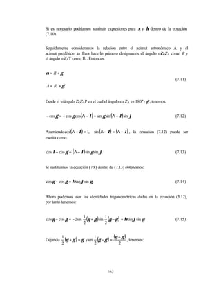 Si es necesario podríamos sustituir expresiones para ξ y η dentro de la ecuación
(7.10).


Seguidamente consideramos la relación entre el acimut astronómico A y el
acimut geodésico α. Para hacerlo primero designamos el ángulo m GZA como R y
                                                               Z
el ángulo mZAT como R1 . Entonces:


α = R +γ
                                                                               (7.11)
A = R1 + γ '


Desde el triángulo ZGZAP en el cual el ángulo en ZA es 180°- γ’, tenemos:


− cos γ ' = − cos γ cos( Λ − λ) + sin γ sin ( Λ − λ) sin ϕ                     (7.12)


Asumiendo cos (Λ − λ) = 1,       sin ( Λ − λ) = ( Λ − λ) , la ecuación (7.12) puede ser
escrita como:


cos λ − cos γ ' = ( Λ − λ) sin γ sin ϕ                                         (7.13)


Si sustituimos la ecuación (7.8) dentro de (7.13) obtenemos:


cos γ − cos γ ' = ηtan ϕsin γ                                                  (7.14)


Ahora podemos usar las identidades trigonométricas dadas en la ecuación (5.12),
por tanto tenemos:



cos γ − cos γ ' = −2 sin
                           1
                             (γ + γ ')sin 1 (γ − γ ') = ηtan ϕsin γ            (7.15)
                           2              2


Dejando
          1
            (γ + γ ') = γ y sin 1 (γ − γ ') = (γ − γ ') , tenemos:
          2                     2                2




                                          163
 