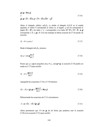 γ '−γ = ηtan ϕ
ó                                                                             (7.16)
                                       (
γ '−γ = (Λ − λ) sin ϕ = ( Λ − λ) cos 90 − ϕo
                                                 )

Ahora el triángulo esférico mZGZA es similar al triángulo ZGZAP en el sentido
siguiente: el vértice P corresponde al vértice m, el ángulo q (en m) corresponde al
ángulo (Λ − λ) y los lados z’ y z corresponden a los lados 90°-Φ y 90°- Φ- ξ, γ’
corresponde a R1 y γ a R. Con esta analogía la última ecuación de (7.16) puede ser
reescrita:


R1 − R = q cos z '                                                            (7.17)


Desde el triángulo mZGZA, tenemos:


                sin R
sin q = sin θ                                                                 (7.18)
                sin z '


Puesto que q y θ son pequeños, sin q ≈ q , y sin θ ≈ θ , la ecuación (7.18) podría ser
usada en (7.17) para escribir:


           θ sin R
R1 − R =                                                                      (7.19)
            tan z '


Agregando las ecuaciones (7.16) y (7.19) tenemos:


                          θ sin R
( R1 − R) + (γ '−γ ) =             + ηtan ϕ                                   (7.20)
                           tan z '


Diferenciando las ecuaciones de (7.11) encontramos:


A − α = ( R1 − R) + (γ '−γ )                                                  (7.21)


Ahora permitamos que R = α − γ de tal forma que podamos usar la ecuación
(7.20) en la ecuación (7.21) para escribir:


                                           164
 