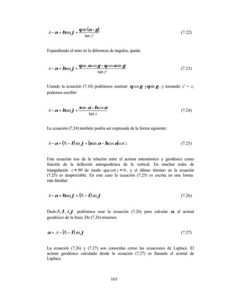 θ sin (α − γ )
A − α = ηtan ϕ +                                                         (7.22)
                       tan z '


Expandiendo el seno en la diferencia de ángulos, queda:


                   θsin αcos γ − θ cos αsin γ
A − α = ηtan ϕ +                                                         (7.23)
                             tan z '


Usando la ecuación (7.10) podríamos sustituir θcos γ yθsin γ , y tomando z’ = z,
podemos escribir:


                   ξsin α − ηcos α
A − α = ηtan ϕ +                                                         (7.24)
                        tan z


La ecuación (7.24) también podría ser expresada de la forma siguiente:


A − α = ( Λ − λ) sin ϕ + (ξsin α − ηcos α) cot z                         (7.25)


Esta ecuación nos da la relación entre el acimut astronómico y geodésico como
función de la deflexión astrogeodésica de la vertical. En muchas redes de
triangulación z ≈ 90 o de modo que cot z ≈ 0 , y el último término en la ecuación
(7.25) es despreciable. En este caso la ecuación (7.25) es escrita en una forma
más familiar:


A − α = ηtan ϕ = (Λ − λ) sin ϕ                                           (7.26)


Dado Λ , λ, A,ϕ podríamos usar la ecuación (7.26) para calcular α, el acimut
geodésico de la línea. De (7.26) tenemos:


α = A − (Λ − λ) sin ϕ                                                    (7.27)


La ecuación (7.26) y (7.27) son conocidas como las ecuaciones de Laplace. El
acimut geodésico calculado desde la ecuación (7.27) es llamado el acimut de
Laplace.



                                     165
 