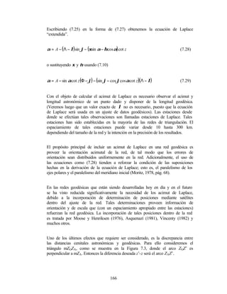 Escribiendo (7.25) en la forma de (7.27) obtenemos la ecuación de Laplace
“extendida”.


α = A − ( Λ − λ) sin ϕ − (ξsin α − ηcos α) cot z                          (7.28)


o sustituyendo ξ y η usando (7.10)


α = A − sin αcot z (Φ − ϕ) − (sin ϕ − cos ϕcos αcot z )( Λ − λ)           (7.29)


Con el objeto de calcular el acimut de Laplace es necesario observar el acimut y
longitud astronómico de un punto dado y disponer de la longitud geodésica.
(Veremos luego que un valor exacto de λ no es necesario, puesto que la ecuación
de Laplace será usada en un ajuste de datos geodésicos). Las estaciones desde
donde se efectúan tales observaciones son llamadas estaciones de Laplace. Tales
estaciones han sido establecidas en la mayoría de las redes de triangulación. El
espaciamiento de tales estaciones puede variar desde 10 hasta 300 km.
dependiendo del tamaño de la red y la intención en la precisión de los resultados.


El propósito principal de incluir un acimut de Laplace en una red geodésica es
proveer la orientación acimutal de la red, de tal modo que los errores de
orientación sean distribuidos uniformemente en la red. Adicionalmente, el uso de
las ecuaciones como (7.28) tienden a reforzar la condición de las suposiciones
hechas en la derivación de la ecuación de Laplace; esto es, el paralelismo de los
ejes polares y el paralelismo del meridiano inicial (Moritz, 1978, pág. 68).


En las redes geodésicas que están siendo desarrolladas hoy en día y en el futuro
se ha visto reducida significativamente la necesidad de los acimut de Laplace,
debido a la incorporación de determinación de posiciones mediante satélites
dentro del ajuste de la red. Tales determinaciones proveen información de
orientación y de escala que (con un espaciamiento apropiado entre las estaciones)
refuerzan la red geodésica. La incorporación de tales posiciones dentro de la red
es tratada por Moose y Henriksen (1976), Asquenazí (1981), Vincenty (1982) y
muchos otros.


Uno de los últimos efectos que requiere ser considerado, es la discrepancia entre
las distancias cenitales astronómicas y geodésicas. Para ello consideremos el
triángulo mZGZA, como se muestra en la Figura 7.3, donde el arco ZGZ’ es
perpendicular a mZA. Entonces la diferencia deseada z’-z será el arco ZAZ’.




                                      166
 