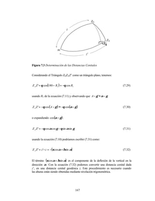 ZG

                                 z


                                                              ZA
                                                         Z’ R1

                        m
                                               z’


Figura 7.3 Determinación de las Distancias Cenitales


Considerando el Triángulo ZGZAZ’ como un triángulo plano, tenemos:


Z A Z ' = θ cos(180 − R1 ) = −θ cos R1                                     (7.29)


usando R1 de la ecuación (7.11) y observando que A − γ ' ≈ α − γ


Z A Z ' = −θ cos ( A − γ ') ≈ −θ cos(α − γ )                               (7.30)


o expandiendo cos (α − γ ) :


Z A Z ' = −θ cos αcos γ − θ sin αsin γ                                     (7.31)


usando la ecuación (7.10) podríamos escribir (7.31) como:


Z A Z ' = z '− z = −(ξcos α + ηsin α)                                      (7.32)


El término (ξcos α + ηsin α) es el componente de la deflexión de la vertical en la
dirección α. Con la ecuación (7.32) podemos convertir una distancia cenital dada
z’, en una distancia cenital geodésica z. Este procedimiento es necesario cuando
las alturas están siendo obtenidas mediante nivelación trigonométrica.




                                         167
 