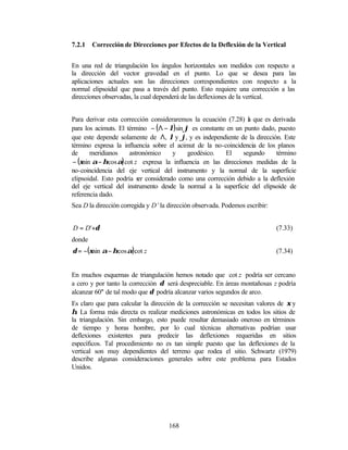 7.2.1   Corrección de Direcciones por Efectos de la Deflexión de la Vertical


En una red de triangulación los ángulos horizontales son medidos con respecto a
la dirección del vector gravedad en el punto. Lo que se desea para las
aplicaciones actuales son las direcciones correspondientes con respecto a la
normal elipsoidal que pasa a través del punto. Esto requiere una corrección a las
direcciones observadas, la cual dependerá de las deflexiones de la vertical.


Para derivar esta corrección consideraremos la ecuación (7.28) l que es derivada
                                                                  a
para los acimuts. El término − ( Λ − λ) sin ϕ es constante en un punto dado, puesto
que este depende solamente de Λ, λ y ϕ, y es independiente de la dirección. Este
término expresa la influencia sobre el acimut de la no-coincidencia de los planos
de      meridianos     astronómico    y      geodésico.    El   segundo     término
 − (ξsin α − ηcos α) cot z expresa la influencia en las direcciones medidas de la
no-coincidencia del eje vertical del instrumento y la normal de la superficie
elipsoidal. Esto podría s considerado como una corrección debido a la deflexión
                           er
del eje vertical del instrumento desde la normal a la superficie del elipsoide de
referencia dado.
Sea D la dirección corregida y D’ la dirección observada. Podemos escribir:


D = D'+δ                                                                      (7.33)
donde
δ = −(ξsin α − ηcos α) cot z                                                  (7.34)


En muchos esquemas de triangulación hemos notado que cot z podría ser cercano
a cero y por tanto la corrección δ será despreciable. En áreas montañosas z podría
alcanzar 60° de tal modo que δ podría alcanzar varios segundos de arco.
Es claro que para calcular la dirección de la corrección se necesitan valores de ξ y
η. La forma más directa es realizar mediciones astronómicas en todos los sitios de
la triangulación. Sin embargo, esto puede resultar demasiado oneroso en términos
de tiempo y horas hombre, por lo cual técnicas alternativas podrían usar
deflexiones existentes para predecir las deflexiones requeridas en sitios
específicos. Tal procedimiento no es tan simple puesto que las deflexiones de la
vertical son muy dependientes del terreno que rodea el sitio. Schwartz (1979)
describe algunas consideraciones generales sobre este problema para Estados
Unidos.




                                     168
 