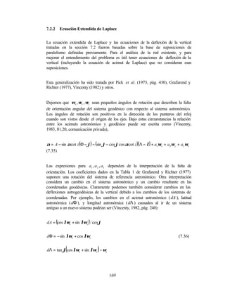 7.2.2       Ecuación Extendida de Laplace


La ecuación extendida de Laplace y las ecuaciones de la deflexión de la vertical
tratadas en la sección 7.2 fueron basadas sobre la base de suposiciones de
paralelismo definidas previamente. Para el análisis de la red existente, y para
mejorar el entendimiento del problema es útil tener ecuaciones de deflexión de la
vertical (incluyendo la ecuación de acimut de Laplace) que no consideran esas
suposiciones.


Esta generalización ha sido tratada por Pick et al. (1973, pág. 430), Grafarend y
Richter (1977), Vincenty (1982) y otros.


Dejemos que ωx , ωy , ωz sean pequeños ángulos de rotación que describen la falta
de orientación angular del sistema geodésico con respecto al sistema astronómico.
Los ángulos de rotación son positivos en la dirección de los punteros del reloj
cuando son vistos desde el origen de los ejes. Bajo estas circunstancias la relación
entre los acimuts astronómico y geodésico puede ser escrita como (Vincenty,
1983, 01.20, comunicación privada),


α = A − sin αcot z (Φ − ϕ) − (sin ϕ − cos ϕ cos αcot z )( Λ − λ) + a1ωx + a2 ωy + a3 ωz
(7.35)


Las expresiones para a1 , a 2 , a3 dependen de la interpretación de la falta de
orientación. Los coeficientes dados en la Tabla 1 de Grafarend y Richter (1977)
suponen una rotación del sistema de referencia astronómico. Otra interpretación
considera un cambio en el sistema astronómico y un cambio resultante en las
coordenadas geodésicas. Claramente podemos también considerar cambios en las
deflexiones astrogeodésicas de la vertical debido a los cambios de los sistemas de
coordenadas. Por ejemplo, los cambios en el acimut astronómico ( dA ), latitud
astronómica ( dΦ ), y longitud astronómica ( dΛ ) causados al ir de un sistema
antiguo a un nuevo sistema podrían ser (Vincenty, 1982, pág. 240):


        (                 )
dA = cos λωx + sin λωy / cos ϕ


dΦ = − sin λωx + cos λωy                                                        (7.36)


               (               )
dΛ = tan ϕ cos λωx + sin λωy − ωz




                                      169
 
