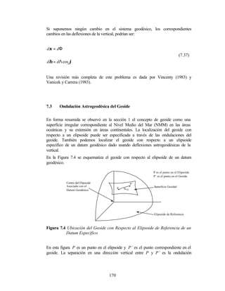 Si suponemos ningún cambio en el sistema geodésico, los correspondientes
cambios en las deflexiones de la vertical, podrían ser:


dξ = dΦ
                                                                                  (7.37)
dη = dΛ cos ϕ


Una revisión más completa de este problema es dada por Vincenty (1983) y
Vanicek y Carrera (1983).




7.3    Ondulación Astrogeodésica del Geoide


En forma resumida se observó en la sección 1 el concepto de geoide como una
superficie irregular correspondiente al Nivel Medio del Mar (NMM) en las áreas
oceánicas y su extensión en áreas continentales. La localización del geoide con
respecto a un elipsoide puede ser especificada a través de las ondulaciones del
geoide. También podemos localizar el geoide con respecto a un elipsoide
específico de un datum geodésico dado usando deflexiones astrogeodésicas de la
vertical.
En la Figura 7.4 se esquematiza el geoide con respecto al elipsoide de un datum
geodésico.

                                                             P es el punto en el Elipsoide
                                                             P’ es el punto en el Geoide

           Centro del Elipsoide                      P’
           Asociado con el                          •        Superficie Geoidal
                                         P•   NAG
           Datum Geodésico




                                                             Elipsoide de Referencia



Figura 7.4 Ubicación del Geoide con Respecto al Elipsoide de Referencia de un
          Datum Específico


En esta figura P es un punto en el elipsoide y P’ es el punto correspondiente en el
geoide. La separación en una dirección vertical entre P y P’ es la ondulación




                                   170
 