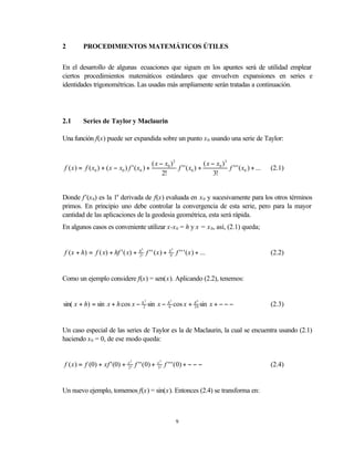 2        PROCEDIMIENTOS MATEMÁTICOS ÚTILES


En el desarrollo de algunas ecuaciones que siguen en los apuntes será de utilidad emplear
ciertos procedimientos matemáticos estándares que envuelven expansiones en series e
identidades trigonométricas. Las usadas más ampliamente serán tratadas a continuación.




2.1      Series de Taylor y Maclaurin

Una función f(x) puede ser expandida sobre un punto x 0 usando una serie de Taylor:


                                                   ( x − x0 ) 2                ( x − x0 ) 3
f ( x ) = f ( x0 ) + ( x − x0 ) f ' ( x0 ) +                    f ' ' ( x0 ) +              f ' ' ' ( x0 ) + ...   (2.1)
                                                        2!                          3!


Donde f’(x 0) es la 1a derivada de f(x) evaluada en x 0 y sucesivamente para los otros términos
primos. En principio uno debe controlar la convergencia de esta serie, pero para la mayor
cantidad de las aplicaciones de la geodesia geométrica, esta será rápida.
En algunos casos es conveniente utilizar x-x 0 = h y x = x 0, así, (2.1) queda;


f ( x + h) = f ( x) + hf ' ( x) +      h2
                                       2!
                                                f ' ' (x ) +   h3
                                                               3!
                                                                     f ' ' ' ( x ) + ...                           (2.2)


Como un ejemplo considere f(x) = sen(x). Aplicando (2.2), tenemos:


sin( x + h) = sin x + h cos x − h2 sin x −                          cos x +          sin x + − − −
                                            2
                                                               h3               h4
                                                               6                24                                 (2.3)


Un caso especial de las series de Taylor es la de Maclaurin, la cual se encuentra usando (2.1)
haciendo x 0 = 0, de ese modo queda:


f ( x ) = f (0) + xf ' (0) +    x2
                                2!
                                     f ' ' ( 0) +     x3
                                                      3!
                                                           f ' ' ' ( 0) + − − −                                    (2.4)


Un nuevo ejemplo, tomemos f(x) = sin(x). Entonces (2.4) se transforma en:



                                                                    9
 