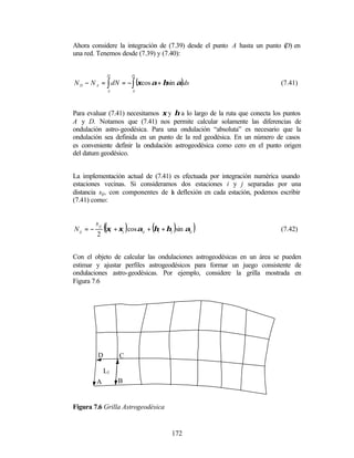 Ahora considere la integración de (7.39) desde el punto A hasta un punto ( en
                                                                         D)
una red. Tenemos desde (7.39) y (7.40):


                   D               D

N D − N A = ∫ dN = − ∫ (ξcos α + ηsin α)ds                                (7.41)
                   A               A




Para evaluar (7.41) necesitamos ξ y η a lo largo de la ruta que conecta los puntos
A y D. Notamos que (7.41) nos permite calcular solamente las diferencias de
ondulación astro-geodésica. Para una ondulación “absoluta” es necesario que la
ondulación sea definida en un punto de la red geodésica. En un número de casos
es conveniente definir la ondulación astrogeodésica como cero en el punto origen
del datum geodésico.


La implementación actual de (7.41) es efectuada por integración numérica usando
estaciones vecinas. Si consideramos dos estaciones i y j separadas por una
distancia sij, con componentes de l deflexión en cada estación, podemos escribir
                                  a
(7.41) como:



N ij = −
           s ij
           2
                  ((ξ + ξ )cos α + (η + η )sin α )
                       i       j       ij   i   j     ij                  (7.42)



Con el objeto de calcular las ondulaciones astrogeodésicas en un área se pueden
estimar y ajustar perfiles astrogeodésicos para formar un juego consistente de
ondulaciones astro-geodésicas. Por ejemplo, considere la grilla mostrada en
Figura 7.6




            D              C

                  L1
           A               B


Figura 7.6 Grilla Astrogeodésica


                                                172
 