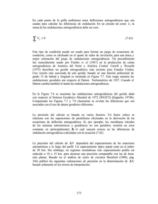 En cada punto de la grilla podríamos tener deflexiones astrogeodésicas que son
usadas para calcular las diferencias de ondulación. En un circuito tal como L1 la
suma de las ondulaciones astrogeodésicas debe ser cero.


∑N    ij
           =0                                                              (7.43)
 L1




Este tipo de condición puede ser usado para formar un juego de ecuaciones de
condición, como es efectuado en el ajuste de redes de nivelación, para una única y
mejor estimación del juego de ondulaciones astrogeodésicas. Tal procedimiento
fue esencialmente usado por Fischer et al (1967) en la producción de cartas
astrogeodésicas de América del Norte y América Central. Carroll y Wessells
(1975) describen un geoide astrogeodésico más reciente para Estados Unidos.
Una versión más suavizada de este geoide, basado en una función polinomial de
grado 15 de latitud y longitud es mostrada en Figura 7.7. Este mapa muestra las
ondulaciones geoidales c respecto al Datum Norteamérico de 1927. Cuando el
                        on
Datum cambia también lo harán las ondulaciones astrogeodésicas.


En la Figura 7.8 se muestran las ondulaciones astrogeodésicas del geoide dado
con respecto al Sistema Geodésico Mundial de 1972 (WGS72) (Zeppelín, 1974b).
Comparando las Figuras 7.7 y 7.8 claramente se revelan las diferencias que son
asociadas con el uso de datum geodésico diferentes.


La precisión del cálculo es basada en varios factores. Un factor crítico se
relaciona con las suposiciones de paralelismo efectuadas en la derivación de las
ecuaciones de deflexión astrogeodésica. Si, por ejemplo, los meridianos iniciales
de los sistemas astronómicos y geodésicos no son paralelos, ocurrirá un error
constante en (principalmente) η el cual causará errores en las diferencias de
ondulación astrogeodésica calculadas con la ecuación (7.42).


La precisión del cálculo de ∆N dependerá del espaciamiento de las estaciones
astronómicas a lo largo del perfil. Un espaciamiento típico puede estar en el orden
de 20 km. Sin embargo, en regiones montañosas este espaciamiento podría ser
reducido a 10 o 15 km. para alcanzar una precisión comparable con las de áreas
más planas. Basado en el análisis de cierre de circuitos Bomford (1980), pág.
366) publicó las siguientes estimaciones de precisión en la determinación de ∆N,
basado solamente en los errores de interpolación:




                                   173
 