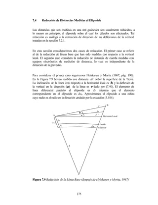 7.4    Reducción de Distancias Medidas al Elipsoide


Las distancias que son medidas en una red geodésica son usualmente reducidas, a
lo menos en principio, al elipsoide sobre el cual los cálculos son efectuados. Tal
reducción es análoga a la corrección de dirección de las deflexiones de la vertical
tratadas en la sección 7.2.1.


En esta sección consideraremos dos casos de reducción. El primer caso se refiere
al de la reducción de líneas base que han sido medidas con respecto a la vertical
local. El segundo caso considera la reducción de distancia de cuerda medidas con
equipos electrónicos de medición de distancia, lo cual es independiente de la
dirección de la gravedad.


Para considerar el primer caso seguiremos Heiskanen y Moritz (1967, pág. 190).
En la Figura 7.9 hemos medido una distancia dl sobre la superficie de la Tierra.
La inclinación de la línea con respecto a la horizontal local es β, y la deflexión de
la vertical en la dirección (α) de la línea es ε dado por (7.40). El elemento de
línea diferencial paralelo al elipsoide es ds mientras que el elemento
correspondiente en el elipsoide es ds0 . Aproximamos el elipsoide a una esfera
cuyo radio es el radio en la dirección α dado por la ecuación (3.104).

                                                         d            B

                                                        ds
                                      β
                 A                        ε            d ’
                                                                Horizonte Local
                     HA
                hA
                                                             Geoide
                      NA                         ds0
                                                         Elipsoide




                              R




Figura 7.9 Reducción de la Línea Base (después de Heiskanen y Moritz, 1967)



                                    175
 