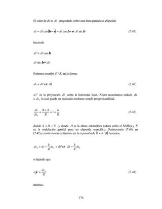 El valor de ds es dl proyectado sobre una línea paralela al elipsoide:


ds = dl cos (β − ε) = dl cos β + ε ⋅ dl sin β                            (7.45)


haciendo


dl ' = dl cos β

dl sin β ≈ dh


Podemos escribir (7.45) en la forma:


ds = dl'+ε ⋅ dh                                                          (7.46)


d l' es la proyección dl sobre la horizontal local. Ahora necesitamos reducir ds
a ds 0 lo cual puede ser realizado mediante simple proporcionalidad.


ds R + h     h
    =    =1+                                                             (7.47)
ds0   R      R


donde h = H + N , y donde H es la altura ortométrica (altura sobre el NMM) y N
es la ondulación geoidal para un elipsoide específico. Sustituyendo (7.46) en
(7.47) y manteniendo un término en la expansión de (1 + h / R) tenemos:


              h                    h
ds 0 = ds −     ds 0 = dl'+ε ⋅ dh − ds0
              R                    R


o dejando que


       ds 0
dψ =                                                                     (7.48)
        R


tenemos



                                       176
 