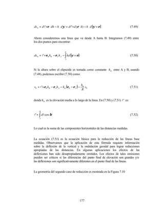 ds 0 = dl'+ε ⋅ dh − h ⋅ dψ = dl'+d (ε ⋅ h) − h ⋅ d (ψ + ε )                         (7.49)


Ahora consideremos una línea que va desde A hasta B. Integramos (7.49) entre
los dos puntos para encontrar:


                            B

ds 0 = l'+εB hB − εA h A − ∫ hd (ψ + ε)                                             (7.50)
                             A




Si la altura sobre el elipsoide es tomada como constante hm entre A y B, usando
(7.48), podemos escribir (7.50) como:



s0 = l '+εB hB − ε A h A − hm (εB − ε A ) −
                                              hm
                                                 s                                  (7.51)
                                              R 0


donde hm es la elevación media a lo largo de la línea. En (7.50) y (7.51) l ' es:


    B

l' = ∫ dl cos β                                                                     (7.52)
    A




Lo cual es la suma de las componentes horizontales de las distancias medidas.


La ecuación (7.51) es la ecuación básica para la reducción de las líneas base
medidas. Observamos que la aplicación de esta fórmula requiere información
sobre la deflexión de la vertical y la ondulación geoidal para lograr reducciones
apropiadas de las distancias. En algunas aplicaciones los efectos de las
deflexiones han sido desapropiadamente omitidos. Los efectos de tales omisiones
pueden ser críticos si las diferencias del punto final de elevación son grandes y/o
las deflexiones son significativamente diferentes en el punto final de las líneas.


La geometría del segundo caso de reducción es mostrada en la Figura 7.10




                                          177
 
