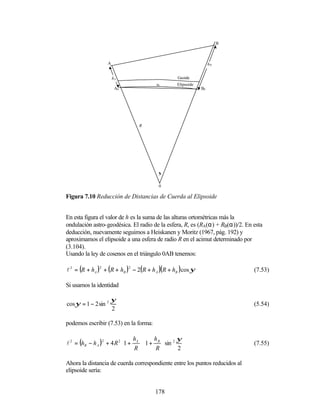 B



                    A                                                  hB


                        hA                            Geoide
                                            s0        Elipsoide
                         A0                                       B0




                                   R




                                             ψ


                                             0

Figura 7.10 Reducción de Distancias de Cuerda al Elipsoide


En esta figura el valor de h es la suma de las alturas ortométricas más la
ondulación astro-geodésica. El radio de la esfera, R, es (RA(α) + RB(α))/2. En esta
deducción, nuevamente seguimos a Heiskanen y Moritz (1967, pág. 192) y
aproximamos el elipsoide a una esfera de radio R en el acimut determinado por
(3.104).
Usando la ley de cosenos en el triángulo 0AB tenemos:

l 2 = (R + hA ) 2 + ( R + hB ) 2 − 2( R + h A )( R + hB ) cos ψ                 (7.53)

Si usamos la identidad

                      ψ
cos ψ = 1 − 2 sin 2                                                             (5.54)
                      2

podemos escribir (7.53) en la forma:

                             h  h               ψ
l 2 = (hB − h A ) 2 + 4 R 2 1 + A  1 + B  sin 2                             (7.55)
                                R      R        2

Ahora la distancia de cuerda correspondiente entre los puntos reducidos al
elipsoide sería:


                                           178
 