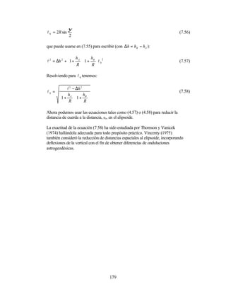 ψ
l 0 = 2R sin                                                                   (7.56)
               2

que puede usarse en (7.55) para escribir (con ∆h = hB − hA ):

              h  h 
l 2 = ∆h 2 + 1 + A  1 + B  l 0 2                                           (7.57)
                 R      R

Resolviendo para l 0 tenemos:

            l 2 − ∆h 2
l0 =                                                                           (7.58)
         hA   hB 
        1 +  1 + 
            R       R

Ahora podemos usar las ecuaciones tales como (4.57) o (4.58) para reducir la
distancia de cuerda a la distancia, s0 , en el elipsoide.

La exactitud de la ecuación (7.58) ha sido estudiada por Thomson y Vanicek
(1974) hallándola adecuada para todo propósito práctico. Vincenty (1975)
también consideró la reducción de distancias espaciales al elipsoide, incorporando
deflexiones de la vertical con el fin de obtener diferencias de ondulaciones
astrogeodésicas.




                                       179
 