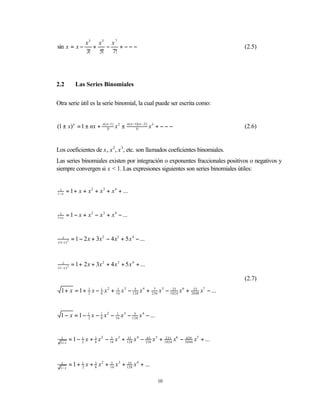 x3 x5 x 7
sin x = x −           +  −    +−−−                                                                                (2.5)
                    3! 5! 7!




2.2            Las Series Binomiales


Otra serie útil es la serie binomial, la cual puede ser escrita como:


                             n ( n −1 )          n ( n −1)( n − 2 )
(1 ± x) n = 1 ± nx +             2!
                                          x2 ±           3!
                                                                      x3 + − − −                                  (2.6)


Los coeficientes de x, x 2, x 3, etc. son llamados coeficientes binomiales.
Las series binomiales existen por integración o exponentes fraccionales positivos o negativos y
siempre convergen si x < 1. Las expresiones siguientes son series binomiales útiles:


 1
1− x
       = 1 + x + x 2 + x 3 + x 4 + ...


 1
1+ x
       = 1 − x + x 2 − x 3 + x 4 − ...


   1
(1+ x ) 2
             = 1 − 2 x + 3x 2 − 4 x3 + 5 x 4 − ...


   1
(1− x ) 2
             = 1 + 2 x + 3x 2 + 4 x 3 + 5 x 4 + ...

                                                                                                                  (2.7)
  1 + x = 1 + 1 x − 1 x 2 + 16 x 3 − 128 x 4 +
              2     8
                             1        5                                 7
                                                                       256
                                                                             x 5 − 1024 x 6 +
                                                                                    21           33
                                                                                                2048
                                                                                                       x7 − ...


  1 − x = 1 − 1 x − 1 x 2 − 16 x 3 − 128 x 4 − ...
              2     8
                             1        5




   1
  1+ x
            = 1 − 1 x + 3 x 2 − 16 x 3 + 128 x 4 − 256 x 5 + 1024 x6 − 2048 x7 + ...
                  2     8
                                 5       35         63        231      429




   1
  1− x
            = 1 + 1 x + 3 x 2 + 16 x 3 + 128 x 4 + ...
                  2     8
                                5         35




                                                                             10
 