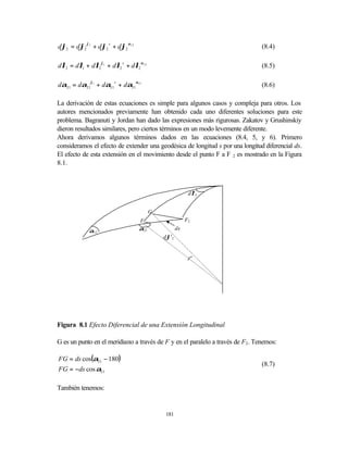 dϕ2 = dϕ2 ϕ 1 + dϕ2 s + dϕ2 α12                                                (8.4)

dλ2 = dλ1 + dλ2 ϕ1 + dλ2 s + dλ2 α12                                           (8.5)

dα21 = dα21ϕ1 + dα21 s + dα21α21                                               (8.6)

La derivación de estas ecuaciones es simple para algunos casos y compleja para otros. Los
autores mencionados previamente han obtenido cada uno diferentes soluciones para este
problema. Bagranuti y Jordan han dado las expresiones más rigurosas. Zakatov y Grushinskiy
dieron resultados similares, pero ciertos términos en un modo levemente diferente.
Ahora derivamos algunos términos dados en las ecuaciones (8.4, 5, y 6). Primero
consideramos el efecto de extender una geodésica de longitud s por una longitud diferencial ds.
El efecto de esta extensión en el movimiento desde el punto F a F 2 es mostrado en la Figura
8.1.



                                                          s
                                                        dλ2


                                        G
                                  F                    F2

            α12                   α21             ds
                                             s
                                            dϕ2




Figura 8.1 Efecto Diferencial de una Extensión Longitudinal

G es un punto en el meridiano a través de F y en el paralelo a través de F2. Tenemos:

FG = ds cos(α21 − 180)
                                                                               (8.7)
FG = −ds cos α21

También tenemos:


                                            181
 