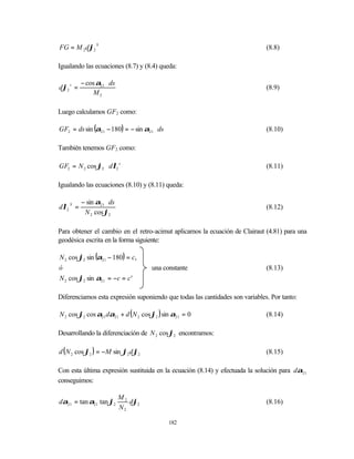 FG = M 2 dϕ2 S                                                                (8.8)

Igualando las ecuaciones (8.7) y (8.4) queda:

          − cos α21 ⋅ ds
dϕ2 s =                                                                       (8.9)
               M2

Luego calculamos GF2 como:

GF2 = ds sin (α21 − 180) = − sin α21 ⋅ ds                                     (8.10)

También tenemos GF2 como:

GF2 = N 2 cos ϕ2 ⋅ dλ2 s                                                      (8.11)

Igualando las ecuaciones (8.10) y (8.11) queda:

          − sin α21 ⋅ ds
dλ2 S =                                                                       (8.12)
           N 2 cos ϕ2

Para obtener el cambio en el retro-acimut aplicamos la ecuación de Clairaut (4.81) para una
geodésica escrita en la forma siguiente:

N 2 cos ϕ2 sin (α21 − 180) = c,
ó                                    una constante                            (8.13)
N 2 cos ϕ2 sin α21 = −c = c '

Diferenciamos esta expresión suponiendo que todas las cantidades son variables. Por tanto:

N 2 cos ϕ2 cos α21 dα21 + d ( N 2 cos ϕ2 ) sin α21 = 0                        (8.14)

Desarrollando la diferenciación de N 2 cosϕ2 encontramos:

d ( N 2 cos ϕ2 ) = −M sin ϕ2 d ϕ2                                             (8.15)

Con esta última expresión sustituida en la ecuación (8.14) y efectuada la solución para dα21
conseguimos:

                           M2
dα21 = tan α21 tan ϕ2         dϕ2                                             (8.16)
                           N2

                                            182
 