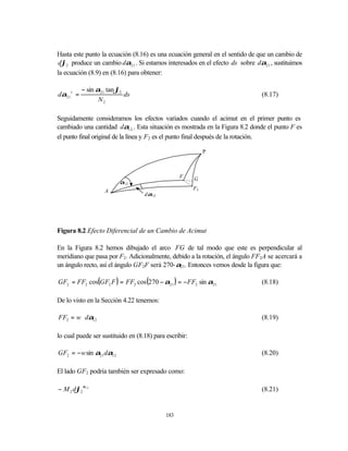 Hasta este punto la ecuación (8.16) es una ecuación general en el sentido de que un cambio de
dϕ2 produce un cambio dα21 . Si estamos interesados en el efecto ds sobre dα21 , sustituimos
la ecuación (8.9) en (8.16) para obtener:

           − sin α21 tan ϕ2
dα21 s =                    ds                                               (8.17)
                  N2

Seguidamente consideramos los efectos variados cuando el acimut en el primer punto es
cambiado una cantidad dα12 . Esta situación es mostrada en la Figura 8.2 donde el punto F es
el punto final original de la línea y F2 es el punto final después de la rotación.

                                                             P



                                                  F     G
                          α12
                    A                                   F2
                                   dα12




Figura 8.2 Efecto Diferencial de un Cambio de Acimut

En la Figura 8.2 hemos dibujado el arco FG de tal modo que este es perpendicular al
meridiano que pasa por F2. Adicionalmente, debido a la rotación, el ángulo FF2A se acercará a
un ángulo recto, así el ángulo GF2F será 270-α21. Entonces vemos desde la figura que:

GF2 = FF2 cos(GF2 F ) = FF2 cos (270 − α21 ) = −FF2 sin α21                  (8.18)

De lo visto en la Sección 4.22 tenemos:

FF2 = w ⋅ dα12                                                               (8.19)

lo cual puede ser sustituido en (8.18) para escribir:

GF2 = −w sin α21 dα12                                                        (8.20)

El lado GF2 podría también ser expresado como:

− M 2 dϕ2 α12                                                                (8.21)


                                            183
 