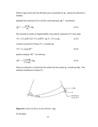 Donde el signo menos proviene del hecho que un incremento de α12 causará una reducción en
la latitud.

Igualando las ecuaciones (8.21) y (8.20) y resolviendo para dϕ2α12 encontramos:

              sin α21
dϕ2 α12 = w           dα12                                                       (8.22)
                M2

Para encontrar el cambio en longitud debido a esta rotación, expresamos FG como sigue:

FG = FF2 sin (FF2 G) = FF2 sin (270 − α21 ) = −FF2 cos α21                       (8.23)

Usando la ecuación (8.19) para FF2, y notando que:

FG = N2 cos ϕ2 dλ2 α12                                                           (8.24)

podemos despejar dλ2 α12 de modo que:

           − w cos α21
dλ2α12 =               dα12                                                      (8.25)
            N 2 cos ϕ2

Ahora nos abocamos a la derivación del cambio del retro-acimut α21 causado por dα12 . Para
realizarlo consideramos la Figura 8.3:




                                                             F1
                                                                            wdα12

                                                                       F2
                                                                  F3        ds
                      α12            s
                  A
                              dα12                                          Meridiano a
                                                                            través de F1




Figura 8.3 Cambio del Retro-Acimut Debido a dα12

En esta figura:
                                         184
 