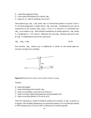 F1 = punto final original de la línea.
F2 = nuevo punto final después de la rotación dα12 .
F3 = punto en AF2 sobre el meridiano a través de F1.

Ahora dejemos que dα21 = dα2 donde dα2 es el acimut hacia delante en el punto 2 (esto es
F1). Por ahora designamos el cambio total en dα2 como d α2 r . Consideraremos esto como la
composición de dos cambios (dα2 m y d α2 e ). Como F1 se aproxima a F2, permitamos que
dα2 m sea el cambio en α21 . Ahora también consideremos un cambio especial en dα2 cuando
F2 es desplazado ds = F2F3 hasta F3. Definimos esto como d α2 e . Podemos notar que el valor
de d α2 r es simplemente la suma de las correcciones:

dα2 r = dα2 m + dα2 e                                                           (8.26)

Para encontrar dα2 m notamos que es simplemente el cambio en retro-acimut según nos
movamos a lo largo de un meridiano.



                                 F B


                                      wdα12

                                     E               dα2m
              A
                                   D C




Figura 8.4 Detalle de los Efectos del Cambio de Retro-Acimut

Tenemos:

B = punto final original.
C = punto final después de la rotación dα12 .
D = punto en el meridiano a través de B, en la línea AC.
F = punto en la línea original determinado por una línea paralela a BC.
E = punto en una línea paralela a FB a través de D.

Ahora DC representa un cambio de distancia causado por la rotación. Si dα12 es positivo ds
es negativo. Para facilidad, trabajaremos con acimut hacia delante. En B el acimut hacia delante
es FBD, mientras que en D este es CDB. La diferencia es el cambio requerido.
                                          185
 