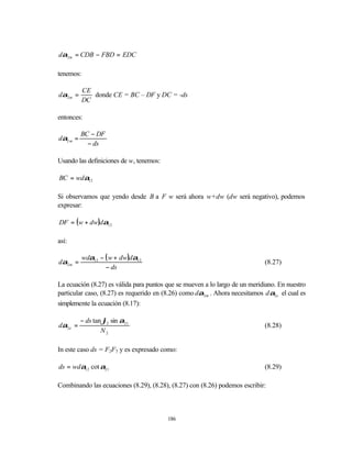 dα2 m = CDB − FBD = EDC

tenemos:

           CE
dα2 m =       donde CE = BC – DF y DC = -ds
           DC

entonces:

          BC − DF
dα2 m =
            − ds

Usando las definiciones de w, tenemos:

BC = wdα12

Si observamos que yendo desde B a F w será ahora w+dw (dw será negativo), podemos
expresar:

DF = (w + dw)dα12

así:

           wdα12 − ( w + dw)dα12
dα2 m =                                                                        (8.27)
                   − ds

La ecuación (8.27) es válida para puntos que se mueven a lo largo de un meridiano. En nuestro
particular caso, (8.27) es requerido en (8.26) como dα2 m . Ahora necesitamos d α2 e el cual es
simplemente la ecuación (8.17):

          − ds tan ϕ2 sin α21
dα2 e =                                                                        (8.28)
                  N2

In este caso ds = F2F3 y es expresado como:

ds = wdα12 cot α21                                                             (8.29)

Combinando las ecuaciones (8.29), (8.28), (8.27) con (8.26) podemos escribir:



                                          186
 