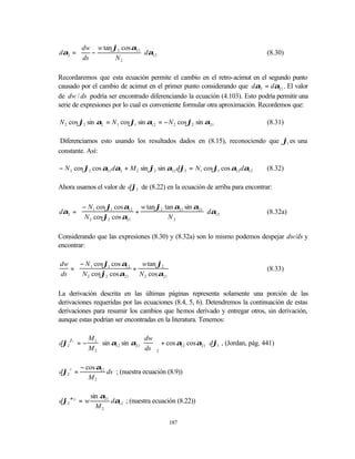  dw w tan ϕ2 cos α21 
dα2 = 
       ds −                dα12
                                                                                     (8.30)
                 N2        

Recordaremos que esta ecuación permite el cambio en el retro-acimut en el segundo punto
causado por el cambio de acimut en el primer punto considerando que dα2 = dα21 . El valor
de dw / ds podría ser encontrado diferenciando la ecuación (4.103). Esto podría permitir una
serie de expresiones por lo cual es conveniente formular otra aproximación. Recordemos que:

N 2 cos ϕ2 sin α2 = N 1 cos ϕ1 sin α12 = − N 2 cos ϕ2 sin α21                         (8.31)

 Diferenciamos esto usando los resultados dados en (8.15), reconociendo que ϕ1 es una
constante. Así:

− N 2 cos ϕ2 cos α21 dα2 + M 2 sin ϕ2 sin α21 dϕ2 = N1 cos ϕ1 cos α12 dα12            (8.32)

Ahora usamos el valor de dϕ2 de (8.22) en la ecuación de arriba para encontrar:

       − N1 cos ϕ1 cos α12 w tan ϕ2 tan α21 sin α21 
dα2 =                     +                          dα12                           (8.32a)
       N 2 cos ϕ2 cos α21            N2             

Considerando que las expresiones (8.30) y (8.32a) son lo mismo podemos despejar dw/ds y
encontrar:

dw  − N 1 cos ϕ1 cos α12    w tan ϕ2 
  =                      +                                                          (8.33)
ds  N 2 cos ϕ2 cos α21     N 2 cos α21 

La derivación descrita en las últimas páginas representa solamente una porción de las
derivaciones requeridas por las ecuaciones (8.4, 5, 6). Detendremos la continuación de estas
derivaciones para resumir los cambios que hemos derivado y entregar otros, sin derivación,
aunque estas podrían ser encontradas en la literatura. Tenemos:

      ϕ1        M1                    dw                    
dϕ2        =−        sin α12 sin α21  ds  + cos α12 cos α21  dϕ1 , (Jordan, pág. 441)
                M2                    2                     

           − cos α21
dϕ2 s =              ds ; (nuestra ecuación (8.9))
              M2

                sin α21
dϕ2 α12 = w             dα12 ; (nuestra ecuación (8.22))
                  M2

                                                187
 