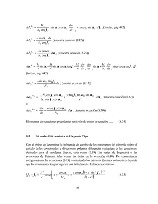 ϕ1           M1                       dw                   
dλ2        =                sin α12 cos α2  ds  − cos α12 sin α2  dϕ1 , (Jordan, pág. 442)
               N 2 cos ϕ2                   2                    

               − sin α21 ⋅ ds
dλ2 S =                       ; (nuestra ecuación (8.12))
                N 2 cos ϕ2

               − w cos α21
dλ2α12 =                   dα12 ; (nuestra ecuación (8.25))
                N 2 cos ϕ2

        M         M                  M  dw  dw      M  dw               
dα ϕ1 =  1 sinα − 1 sin α cosα tanϕ − 1     sin α + 1   sinα cosα tanϕ dϕ
                                      w  ds 1 ds 2   N2  ds 2
   21           12        2    12   2                  1            1   2    2   1
        w         N2                                                          
(Jordan, pág. 442)

               − sin α21 tan ϕ2
dα21 s =                        ds ; (nuestra ecuación (8.17))
                      N2


       α 12      − N1 cos ϕ1 cos α12 w tan ϕ2 tan α21 sin α21 
dα21           =                    +                          dα12 ; (nuestra ecuación (8.32))
                 N 2 cos ϕ2 cos α21             N2            
ó
       α 12     dw w tan ϕ2 cos α21 
dα21          =
                ds −                 dα12 ; (nuestra ecuación (8.30))
                                     
                          N2        

El resumen de ecuaciones precedentes será referido como la ecuación ......              (8.34)



8.2           Fórmulas Diferenciales del Segundo Tipo

Con el objeto de determinar la influencia del cambio de los parámetros del elipsoide sobre el
cálculo de las coordenadas y direcciones podemos diferenciar cualquiera de las ecuaciones
derivadas para el problema directo, tales como (6.19) (las series de Legendre) o las
ecuaciones de Puissant, tales como las dadas en la ecuación (6.40). Por conveniencia
escogemos usar las ecuaciones (6.19) manteniendo los primeros términos solamente y dejando
que las evaluaciones tengan lugar en una latitud media. Entonces escribimos:

               3                                    2   2
                                                         (
(ϕ2 − ϕ1 ) = V cos α s = cos α12 s = s cos α12 1 − e sin ϕm             )3/ 2


              c     m
                           Mm                  a 1 − e2      (    )                     (8.35)



                                                  188
 