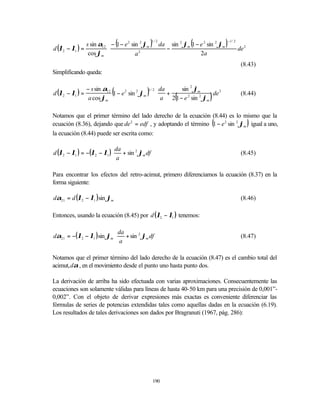 d (λ2 − λ1 ) =
               s sin α12
                           
                                 (
                            − 1 − e 2 sin 2 ϕm     )
                                                    1/2
                                                          da
                                                               −
                                                                          (
                                                                 sin 2 ϕm 1 − e 2 sin 2 ϕm   )   −1 / 2
                                                                                                               
                                                                                                          de 2 
                cos ϕm                  a2                                   2a                               
                                                                                                              
                                                                                                           (8.43)
Simplificando queda:


d (λ2 − λ1 ) =
                 − s sin α12
                  a cos ϕm
                             (
                             1 − e 2 sin 2 ϕm   )
                                                1/ 2      da
                                                             +
                                                                  sin 2 ϕm
                                                                   (
                                                                                 
                                                                            de 2 
                                                                                   )                       (8.44)
                                                          a 2 1 − e sin ϕm
                                                                     2    2
                                                                                 

Notamos que el primer término del lado derecho de la ecuación (8.44) es lo mismo que la
                                                                                       (
ecuación (8.36), dejando que de 2 = edf , y adoptando el término 1 − e 2 sin 2 ϕm igual a uno,               )
la ecuación (8.44) puede ser escrita como:

                           da            
d (λ2 − λ1 ) = −(λ2 − λ1 ) + sin 2 ϕm df                                                                 (8.45)
                           a             

Para encontrar los efectos del retro-acimut, primero diferenciamos la ecuación (8.37) en la
forma siguiente:

dα21 = d (λ2 − λ1 ) sin ϕm                                                                                 (8.46)

Entonces, usando la ecuación (8.45) por d (λ2 − λ1 ) tenemos:

                            da            
dα21 = −( λ2 − λ1 ) sin ϕm  + sin 2 ϕm df                                                                (8.47)
                            a             

Notamos que el primer término del lado derecho de la ecuación (8.47) es el cambio total del
acimut, dα , en el movimiento desde el punto uno hasta punto dos.

La derivación de arriba ha sido efectuada con varias aproximaciones. Consecuentemente las
ecuaciones son solamente válidas para líneas de hasta 40-50 km para una precisión de 0,001”-
0,002”. Con el objeto de derivar expresiones más exactas es conveniente diferenciar las
fórmulas de series de potencias extendidas tales como aquellas dadas en la ecuación (6.19).
Los resultados de tales derivaciones son dados por Bragranuti (1967, pág. 286):




                                                        190
 