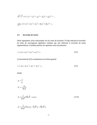 1 − x 2 = 1 − 1 x 2 − 1 x 4 − 16 x 6 − 128 x8 −
                2       8
                                1         5                7
                                                          256
                                                                x10 − ...


  1
          = 1 + 1 x 2 + 3 x 4 + 16 x 6 + 128 x8 +
                2       8
                                5        35         63
                                                    256   x10 + ...
 1− x 2




2.3            Inversión de Series


Otras importantes series relacionadas son las series de inversión. Un tipo relaciona la inversión
de series de convergencia algebraica, mientras que otro relaciona la inversión de series
trigonométricas. Considere primero las siguientes series de potencias:


y = a1 x + a2 x 2 + a3 x 3 + a4 x 4 + ...                                       (2.8)


La inversión de (2.8) se transforma en la forma general:


x = A1 y + A2 y 2 + A3 y 3 + A4 y 4 + ...                                       (2.9)


donde:


          1
A1 =
          a1
                a2
A2 = −
               (a1 )3


                 ( 2(a2 ) − a1 a3 );
            1
A3 =
                         2
                                                                                (2.10)
          (a1 )5




                  (5a1 a2 a3 − (a1 ) a4 − 5(a2 ) );
            1
A4 =
                                    2           3

          (a1 ) 7




                                                          11
 