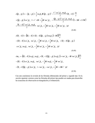                                     V 2 cos 2 ϕm tan ϕm           
d (ϕ2 − ϕ1 ) = − (ϕ2 − ϕ1 ) − tan ϕmη2 (ϕ2 − ϕ1 )2 −                     (λ2 − λ1 ) da
                              3
                             2                                 2                    a
                                              3(ϕ2 − ϕ1 ) cos ϕm tan ϕm
                                                                                   (               )
                                                          2   2

+ [ (ϕ2 − ϕ1 ) cos ϕm  2 − t + η + η tan ϕm  −
                                   7 2
                                                                         2 − 2η2 + 2t 2η2
                     2       2   2       2

                                  2                       2

+
    (λ2 − λ1 )2 cos 4 ϕm tan ϕm  tan 2 ϕ    1             1            
                                            + η2 tan 2 ϕm + η2 tan 4 ϕm  ]df
                                       m
                 2                          2             2            
                                                                                 (8.48)


                 [                                       (
d (λ2 − λ1 ) = − (λ2 − λ1 ) + (λ2 − λ1 )(ϕ2 − ϕ1 ) tan ϕm 1 − η2   )] da
                                                                       a
− [ (λ2 − λ1 ) cos 2 ϕm  tan 2 ϕm − η2 tan 2 ϕm + η2 tan 4 ϕm  + (λ2 − λ1 )(ϕ2 − ϕ1 )
                                    1             1
                                                              
                                   2             2            
                                3             1           
⋅ cos 2 ϕm tan ϕm  tan 2 ϕm − η2 tan 2 ϕm + η2 tan 4 ϕm ]df
                                2             2           
                                                                                  (8.49)


           [                                                          (
dα21 = − (λ2 − λ1 )cos ϕm tan ϕm + (λ2 − λ1 )(ϕ2 − ϕ1 ) cos ϕm 1 + tan 2 ϕm − η2 tan 2 ϕm   )] da
                                                                                                a
− [ (λ2 − λ1 ) cos 3 ϕm tan ϕm  tan 2 ϕm − η2 tan ϕm + η2 tan 4 ϕm 
                                            1             1
                                                                     
                                           2             2           
                                                                       
− (λ2 − λ1 )(ϕ2 − ϕ1 ) cos 3 ϕm 1 − tan 2 ϕm − tan 4 ϕm + η2 + 2η2 t 2 ]df
                                                           1
                                                          2            
                                                                                 (8.50)

Con esto concluimos la revisión de las fórmulas diferenciales del primer y segundo tipo. En la
sección siguiente veremos como las fórmulas del primer tipo pueden ser usadas para desarrollar
las ecuaciones de observación en triangulación y/o trilateración.




                                              191
 