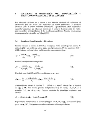 9       ECUACIONES DE OBSERVACIÓN PARA TRIANGULACIÓN                                    Y
        TRILATERACIÓN CALCULADAS EN EL ELIPSOIDE


Las ecuaciones revisadas en la sección 8 nos permiten desarrollar las ecuaciones de
observación para ser usadas con mediciones de acimut (direcciones) y distancias
efectuadas para el control horizontal convencional. Específicamente, ahora necesitamos
desarrollar ecuaciones que relacionen cambios en el acimut y distancias entre dos puntos
con los cambios correspondientes de las coordenadas geodésicas. Nuestras observaciones
siguen de cerca las efectuadas por Tobey (1928).



9.1     Relaciones Entre Distancias y Direcciones

Primero considere el cambio en latitud de un segundo punto, causado por un cambio de
distancia ( y un cambio de acimut (dα12 ) en el primer punto. De las ecuaciones (8.9) y
          ds)
(8.22) podemos escribir el efecto total de estos dos cambios como sigue:

        w sin α12        cos α21
dϕ2 =             dα12 −         ds                                        (9.1)
           M2              M2

El efecto correspondiente en longitud es:

        − w cos α21         sin α21
dλ2 =               dα12 −            ds                                   (9.2)
        N 2 cos ϕ2         N 2 cos ϕ2

Usando la ecuación (8.17) y (8.30) el cambio total en α21 será:

        dw w tan ϕ2 cos α21         tan ϕ2 sin α21
dα21 =     −                 dα12 −                ds                    (9.3)
        ds        N2                     N2

Ahora deseamos resolver la ecuación (9.1), (9.2) y (9.3) para ds, dα12 y dα21 en términos
de dϕ2 y dλ2 . Para hacerlo, primero multiplicamos (9.1) por cos α21 / N 2 cos ϕ2 y la
ecuación (9.2) por sin α21 / M 2 . Entonces sumamos las ecuaciones resultantes para
obtener:

ds = − M 2 cos α21dϕ2 − N 2 cos ϕ2 sin α21 dλ2                             (9.4)

Seguidamente, multiplicamos la ecuación (9.1) por sin α21 / N 2 cos ϕ2 y la ecuación (9.2)
por − cos α21 / M 2 . Entonces sumamos las ecuaciones resultantes para obtener:


                                            192
 