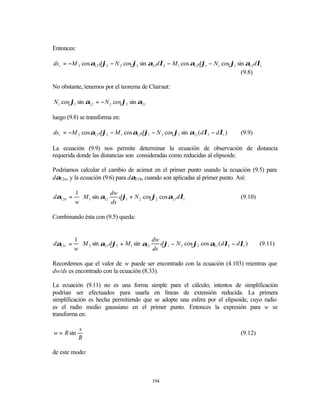Entonces:

ds t = −M 2 cos α12 dϕ2 − N 2 cos ϕ2 sin α21dλ2 − M 1 cos α12 dϕ1 − N1 cos ϕ1 sin α12 dλ1
                                                                                (9.8)

No obstante, tenemos por el teorema de Clairaut:

N1 cos ϕ1 sin α12 = − N 2 cos ϕ2 sin α21

luego (9.8) se transforma en:

ds t = −M 2 cos α12 dϕ2 − M 1 cos α12 dϕ1 − N 2 cos ϕ2 sin α21 ( dλ2 − dλ1 )      (9.9)

La ecuación (9.9) nos permite determinar la ecuación de observación de distancia
requerida donde las distancias son consideradas como reducidas al elipsoide.

Podríamos calcular el cambio de acimut en el primer punto usando la ecuación (9.5) para
dα12a, y la ecuación (9.6) para dα21b, cuando son aplicadas al primer punto. Así:

           1             dw                              
dα12 b =     M 1 sin α12    dϕ1 + N 2 cos ϕ2 cos α21 dλ1                        (9.10)
           w             ds                              

Combinando ésta con (9.5) queda:


           1                               dw                                       
dα12 t =     M 2 sin α21 dϕ2 + M 1 sin α12    dϕ1 − N 2 cos ϕ2 cos α21 ( dλ2 − dλ1 )     (9.11)
           w                               ds                                       

Recordemos que el valor de w puede ser encontrado con la ecuación (4.103) mientras que
dw/ds es encontrado con la ecuación (8.33).

La ecuación (9.11) no es una forma simple para el cálculo; intentos de simplificación
podrían ser efectuados para usarla en líneas de extensión reducida. La primera
simplificación es hecha permitiendo que se adopte una esfera por el elipsoide, cuyo radio
es el radio medio gaussiano en el primer punto. Entonces la expresión para w se
transforma en:

            s
w = R sin                                                                         (9.12)
            R

de este modo:



                                            194
 