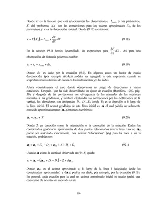 Donde F es la función que está relacionando las observaciones, LOBS , y los parámetros,
X, del problema; dX son las correcciones para los valores aproximados X0 , de los
parámetros y v es la observación residual. Desde (9.17) escribimos:

                         ∂F
v = F ( X 0 ) − LOBS +      dX                                                (9.18)
                         ∂X

                                                                     ∂F
En la sección (9.1) hemos desarrollado las expresiones para             dX . Así para una
                                                                     ∂X
observación de distancia podemos escribir:

v s = s0 − sOBS + ds t                                                        (9.19)

Donde dst es dado por la ecuación (9.9). En algunos casos un factor de escala
desconocido (por ejemplo s(k-k 0 )) podría ser agregado a esta expresión cuando se
sospechan inconsistencias de escala en los instrumentos y/o las redes.

Ahora consideramos el caso donde observamos un juego de direcciones a varias
estaciones. Después que ha sido desarrollado un ajuste de estación (Bomford, 1980, pág.
30), y después de las correcciones por divergencia de las normales de las secciones
normales a las geodésicas, y también efectuadas las correcciones por las deflexiones de la
vertical, las direcciones son designadas DI, D1 ...Di donde DI es la dirección a lo largo de
la línea inicial. El acimut geodésico de esta línea inicial es αI el cual podría ser solamente
conocido aproximadamente (αI0) entonces escribimos:

αI = αI 0 + Z                                                                 (9.20)

Donde Z es conocido como la orientación o la corrección de la estación. Dadas las
coordenadas geodésicas aproximadas de dos puntos relacionados con la línea I inicial, αI0
puede ser calculado exactamente. Los acimut “observados” (αI) para la línea i, en la
estación, podrían ser:

αi = αI + Di − DI = αI 0 + Z + Di + DI                                        (921)

Usando αi como la cantidad observada en (9.18) queda:

vi = αi 0 − (αI 0 + Di − DI ) − Z + dα12 t

Donde αi0 es el acimut aproximado a lo largo de la línea i (calculado desde las
                                α
coordenadas aproximadas) y d 12t podría ser dado, por ejemplo, por la ecuación (9.16).
En general, cada estación para la cual un acimut aproximado inicial es usado tendrá una
corrección de orientación asociada a éste.



                                             196
 