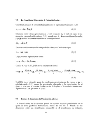 9.3    La Ecuación de Observación de Acimut de Laplace

Considere la ecuación de acimut de Laplace tal como es expresada en la ecuación (7.27)

αL = A − (Λ − λ) sin ϕ                                                        (9.22)

Solamente como valores aproximados de λ son conocidos αL el cual está sujeto a una
corrección encontrada diferenciando (9.22) notando que A y Λ son cantidades observadas
y que ϕ necesita ser conocido solamente en forma aproximada.

dαL = dλ sin ϕ                                                                (9.23)

Entonces consideramos que el acimut geodésico “observado” será como sigue:

αOBS = αL + dαL                                                               (9.24)

Luego podemos expresar (9.18) como:

v = α0 − (αL + dαL ) + dα12t                                                  (9.25)

Usando (9.16) y (9.23), (9.25) puede ser expresado como:

               M1 sin α        M sin α21      N cosϕ2 cosα21       N cosϕ2 cosα21         
v = α0 −αL +           12
                          dϕ1 + 2        dϕ2 − 2             dλ2 + 2              −sin ϕ1  dλ1
                   s              s                 s                    s                

                                                                              (9.26)

En (9.26) α0 es calculado u    sando las coordenadas aproximadas de dos puntos, y αL es
calculado desde (9.22) usando las coordenadas observadas y las aproximadas. En el
ajuste, el peso para la ecuación de observación de Laplace es determinado considerando
la precisión de A y Λ que entran en (9.26).




9.4    Formas de Ecuaciones de Observación Alternas

Las técnicas usadas en las secciones previas son aquellas asociadas generalmente con el
ajuste de redes geodésicas bidimensional clásico. Si una red es definida en tres
dimensiones existe una simplificación considerable en el procedimiento de reducción,

                                          197
 