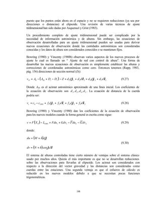 puesto que los puntos están ahora en el espacio y no se requieren reducciones (ya sea por
direcciones o distancias) al elipsoide. Una revisión de varias técnicas de ajuste
tridimensional han sido dadas por Asquenazí y Grist (1983).

Un procedimiento completo de ajuste tridimensional puede ser complicado por la
necesidad de información astronómica y de alturas. Sin embargo, las ecuaciones de
observación desarrolladas para un ajuste tridimensional pueden ser usadas para derivar
nuevas ecuaciones de observación donde las cantidades astronómicas son consideradas
conocidas y los datos de altura son considerados conocidos o se mantienen fijos.

Bowring (1980) y Vincenty (1980b) observan varios aspectos de los nuevos procesos de
ajuste lo cual es llamado un “ Ajuste de red con control de altura”. Una forma de
desarrollar las nuevas ecuaciones de observación es simplemente establecer las alturas y
correcciones de coordenadas astronómicas como cero. Entonces tenemos (Rapp, 1983,
pág. 156) direcciones de sección normal (Di):

v D = A0 − ( AI 0 + Di − DI ) − Z + d1 dϕ1 + d 2 dλ2 + d 4 dϕ2 + d5 dλ2     (9.27)

Donde AI0 es el acimut astronómico aproximado de una línea inicial. Los coeficientes de
la ecuación de observación son d 1 , d 2 , d 4 , d 5 . La ecuación de distancia de la cuerda
podría ser:

vc = c 0 − cOBS + f1 dϕ1 + f 2 dλ1 + f 4 dϕ2 + f 5 dλ2                      (9.28)

Bowring (1980) y Vincenty (1980) dan los coeficientes de la ecuación de observación
para los nuevos modelos cuando la forma general es escrita como sigue:

v = F ( X 0 ) − LOBS + Fdu1 + Gdv1 − F du2 − G dv 2                         (9.29)

donde:

du = (M + h)dϕ
                                                                            (9.30)
dv = (N + h ) cos ϕdλ

El sistema de alturas controladas tiene cierto número de ventajas sobre el sistema clásico
usado por muchos años. Quizás el más importante es que no se desarrollan reducciones
sobre las observaciones para llevarlas al elipsoide. Los acimut son considerados con
respecto a la dirección del vector gravedad y las distancias son consideradas como
cuerdas entre las estaciones. Una segunda ventaja es que el esfuerzo de cálculo es
reducido en los nuevos modelos debido a que se necesitan pocas funciones
trigonométricas.



                                             198
 
