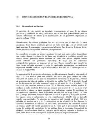 10     DATUM GEODÉSICOS Y ELIPSOIDES DE REFERENCIA



10.1   Desarrollo de los Datums

El propósito de este capítulo es introducir, resumidamente, el tema de los datums
geodésicos y considerar su uso y unificación hoy en día. Los procedimientos para las
actuales definiciones de datums y la determinación de los parámetros elipsoidales es
descrito en Rapp (1983).

Históricamente, los datums geodésicos han sido necesarios para el desarrollo de redes
geodésicas. Estos datums usualmente proveen un punto inicial (ϕ0 , λ0 ), un acimut inicial
(α0 ) para fines de orientación, y parámetros del elipsoide. Para la simple definición de un
datum geodésico son requeridos solamente cinco parámetros.

La ascendente necesidad de control geodésico provocó que varios países desarrollaran
sus propios datums. La obtención de datos más completos y confiables permitió que
nuevos datums geodésicos fuesen definidos en forma más precisa. Algunos datums
fueron definidos con parámetros elipsoidales de modo que las deflexiones
astrogeodésicas pudieran ser pequeñas en un país. Datums pequeños (por ejemplo en
islas) fueron definidos solamente a través de coordenadas astronómicas con parámetros
elipsoidales tomados desde un origen no relacionado. Una lista de 58 datums geodésicos
es dada en Rapp (1983).

La determinación de parámetros elipsoidales ha sido activamente llevada a cabo desde el
siglo XIX. Las técnicas para esos cálculos han usado una gran variedad de datos,
incluyendo el análisis de las redes de triangulación, variaciones de la gravedad, posición
de estaciones derivadas de satélites y altimetría por satélite. En 1909 la precisión formal
en la determinación del radio ecuatorial estuvo en el orden de 18 m (Hayford, 1910)
aunque el valor calculado tenía un error de 252 m. Hoy día, usando variadas técnicas de
medición el radio ecuatorial de la tierra es conocido con un error de ± 1 m. A este nivel
de precisión y mejores se torna importante tener definiciones precisas del significado de
los parámetros elipsoidales. Tales definiciones son descritas por Rapp (1983). La Tabla
(10.1) entrega parámetros de varios elipsoides usados en el pasado y de aquellos actuales.
En algunos casos el achatamiento no está específicamente definido pero es derivado
usando otras cantidades. Por ejemplo, los parámetros del elipsoide de Clark 1866 son
definidos en términos de a y b. El achatamiento de los elipsoides de los Sistemas de
Referencia Geodésicos es derivado de otros datos, primeramente los armónicos zonales
de segundo grado del campo gravitacional de la Tierra que es precisamente definido a
través del análisis del movimiento de los satélites. Para la Asociación Internacional de
Geodesia, las estimaciones listada en esta tabla son las mejores estimadas al igual que los
datos dados. Estas no son usadas para la definición de nuevos juegos de constantes.


                                        199
 