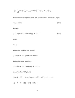 ( 6(a1 )2 a2 a4 + 3(a1 a3 )2 + 14(a2 )4 − (a1 )3 a5 − 21a1 (a2 )2 a3 ).
         1
A5 =
       (a1 )9




Considere ahora una expansión escrita en la siguiente forma (Ganshin, 1967, pág.9)


tan y = p tan x                                                                         (2.11)


Entonces:


y − x = q sin 2 x + 1 q 2 sin 4 x + 1 q 3 sin 6 x + ...
                    2               3                                                   (2.12)


donde:


q=   p −1
     p +1




Otra fórmula importante es la siguiente:


y = x + P2 sin 2 x + P4 sin 4 x + P6 sin 6 x + − −


La inversión de esta ecuación es:


x = y + P2 sin 2 y + P4 sin 4 y + P6 sin 6 y + − −


donde (Ganshin, 1967, pág.32):


P2 = − P2 − P2 P4 + 1 P23 − P6 P4 + P2 P42 − 1 P22 P6 + 1 P23 P4 − 12 P25 ± − − −
                    2                        2          3
                                                                    1




P4 = − P4 + P22 − 2 P2 P6 + 4 P22 P4 − 4 P24 ± − − −
                                       3




                                                    12
 