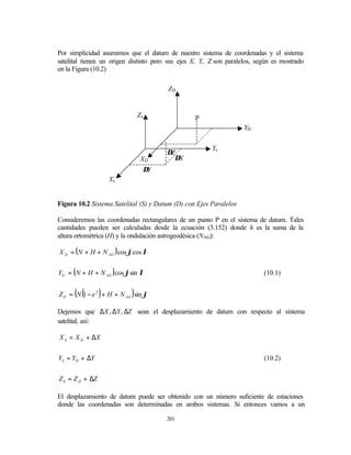 Por simplicidad asumimos que el datum de nuestro sistema de coordenadas y el sistema
satelital tienen un origen distinto pero sus ejes X, Y, Z son paralelos, según es mostrado
en la Figura (10.2)

                                        ZD


                               Zs                 P
                                                                    YD


                                                        Ys
                                       ∆Z
                                XD       ∆X
                                ∆Y
                     Xs


Figura 10.2 Sistema Satelital (S) y Datum (D) con Ejes Paralelos

Consideremos las coordenadas rectangulares de un punto P en el sistema de datum. Tales
cantidades pueden ser calculadas desde la ecuación (3.152) donde h es la suma de la
altura ortométrica (H) y la ondulación astrogeodésica (NAG):

X D = ( N + H + N AG ) cos ϕcos λ


YD = ( N + H + N AG ) cos ϕsin λ                                           (10.1)


      ( (        )         )
Z D = N 1 − e 2 + H + N AG sin ϕ

Dejemos que ∆X , ∆Y , ∆Z sean el desplazamiento de datum con respecto al sistema
satelital, así:

X S = X D + ∆X


YS = YD + ∆Y                                                               (10.2)


Z S = Z D + ∆Z

El desplazamiento de datum puede ser obtenido con un número suficiente de estaciones
donde las coordenadas son determinadas en ambos sistemas. Si entonces vamos a un

                                       201
 