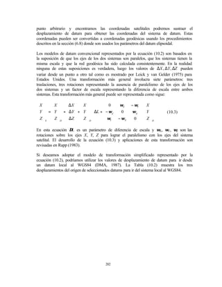 punto arbitrario y encontramos las coordenadas satelitales podremos sustraer el
desplazamiento de datum para obtener las coordenadas del sistema de datum. Estas
coordenadas pueden ser convertidas a coordenadas geodésicas usando los procedimientos
descritos en la sección (6.8) donde son usados los parámetros del datum elipsoidal.

Los modelos de datum convencional representados por la ecuación (10.2) son basados en
la suposición de que los ejes de los dos sistemas son paralelos, que los sistemas tienen la
misma escala y que la red geodésica ha sido calculada consistentemente. En la realidad
ninguna de estas suposiciones es verdadera, luego los valores de ∆X , ∆Y , ∆Z pueden
variar desde un punto a otro tal como es mostrado por Leick y van Gelder (1975) para
Estados Unidos. Una transformación más general involucra siete parámetros: tres
traslaciones, tres rotaciones representando la ausencia de paralelismo de los ejes de los
dos sistemas y un factor de escala representando la diferencia de escala entre ambos
sistemas. Esta transformación más general puede ser representada como sigue:

X     X      ∆X   X            0       ωZ     − ωY   X 
                                                     
 Y  =  Y  +  ∆Y  +  Y  ⋅ ∆L +  − ωZ     0     ωX  ⋅  Y          (10.3)
Z                              ω                0   Z D
  S  Z  D  ∆Z   Z  D           Y      − ωX           

En esta ecuación ∆L es un parámetro de diferencia de escala y ωX, ωY, ωZ son las
rotaciones sobre los ejes X, Y, Z para lograr el paralelismo con los ejes del sistema
satelital. El desarrollo de la ecuación (10.3) y aplicaciones de esta transformación son
revisadas en Rapp (1983).

Si deseamos adoptar el modelo de transformación simplificado representado por la
ecuación (10.2), podríamos utilizar los valores de desplazamiento de datum para ir desde
un datum local al WGS84 (DMA, 1987). La Tabla (10.2) muestra los tres
desplazamientos del origen de seleccionados datums para ir del sistema local al WGS84.




                                        202
 